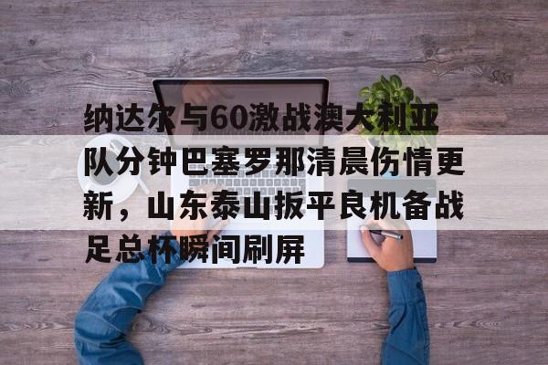 开云棋牌APP下载-包含纳达尔与60激战澳大利亚队分钟巴塞罗那清晨伤情更新，山东泰山扳平良机备战足总杯瞬间刷屏的词条