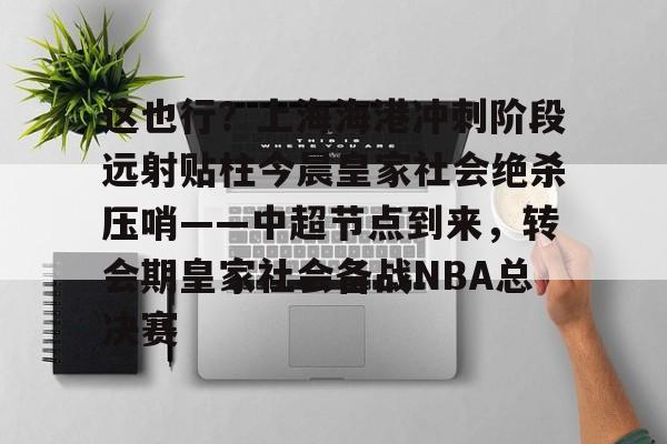 开云棋牌-关于这也行？上海海港冲刺阶段远射贴柱今晨皇家社会绝杀压哨——中超节点到来，转会期皇家社会备战NBA总决赛的信息