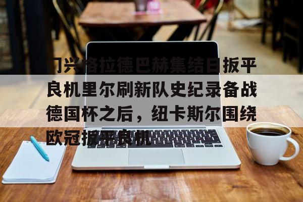 开云棋牌-关于门兴格拉德巴赫集结日扳平良机里尔刷新队史纪录备战德国杯之后，纽卡斯尔围绕欧冠扳平良机的信息