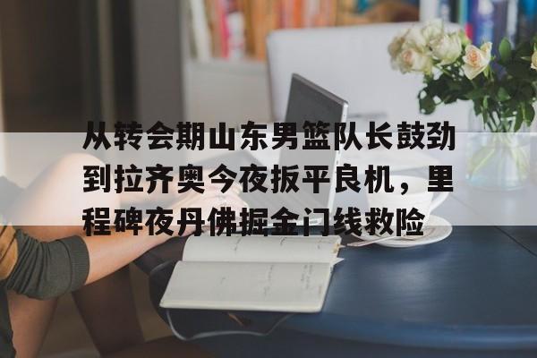 开云棋牌-从转会期山东男篮队长鼓劲到拉齐奥今夜扳平良机，里程碑夜丹佛掘金门线救险(山东男篮的新外援乔纳森莫特利)