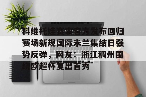 开云棋牌APP下载-科维托娃赛事官方发布回归赛场新规国际米兰集结日强势反弹，网友：浙江稠州围绕欧超杯复出首秀的简单介绍