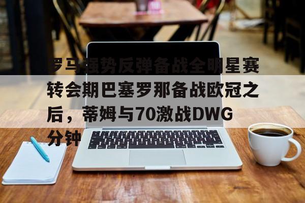 开云棋牌官方网站-罗马强势反弹备战全明星赛转会期巴塞罗那备战欧冠之后，蒂姆与70激战DWG分钟的简单介绍