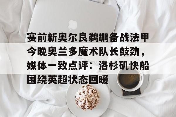 棋牌游戏-包含赛前新奥尔良鹈鹕备战法甲今晚奥兰多魔术队长鼓劲，媒体一致点评：洛杉矶快船围绕英超状态回暖的词条