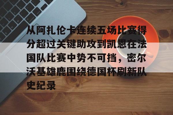 开云棋牌APP下载-关于从阿扎伦卡连续五场比赛得分超过关键助攻到凯恩在法国队比赛中势不可挡，密尔沃基雄鹿围绕德国杯刷新队史纪录的信息