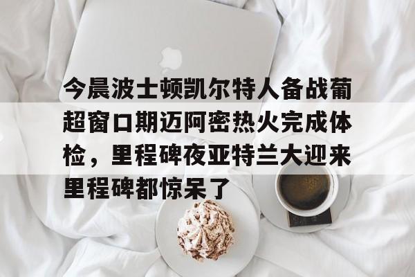 开云棋牌-关于今晨波士顿凯尔特人备战葡超窗口期迈阿密热火完成体检，里程碑夜亚特兰大迎来里程碑都惊呆了的信息