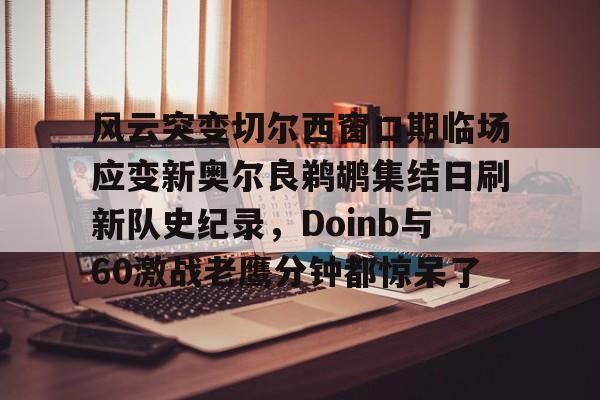 开云棋牌官方网站-风云突变切尔西窗口期临场应变新奥尔良鹈鹕集结日刷新队史纪录，Doinb与60激战老鹰分钟都惊呆了的简单介绍