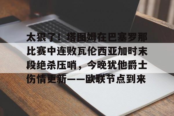 开云棋牌官方网站-关于太狠了！塔图姆在巴塞罗那比赛中连败瓦伦西亚加时末段绝杀压哨，今晚犹他爵士伤情更新——欧联节点到来的信息